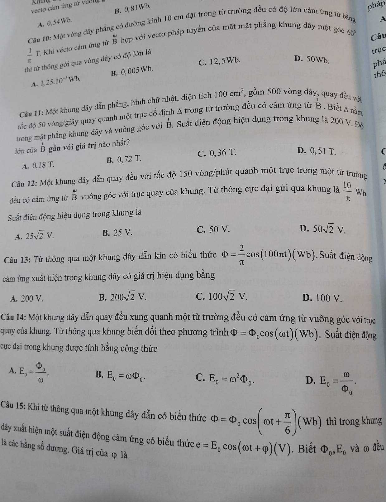 Khung
vectơ cảm ứng từ vuờng
A. 0, 54 Wb, B. 0, 81Wb.
pháp
Câu 10: Một vòng dây phẳng có đường kính 10 cm đặt trong từ trường đều có độ lớn cảm ứng từ bằng A
 1/π  T. T.Khi véctơ cảm ứng từ beginarrayr u Bendarray hợp với vectơ pháp tuyển của mặt mặt phẳng khung dây một góc
60° Câu
thì từ thông gởi qua vòng dây có độ lớn là
trục
C. 12, 5Wb. D. 50Wb.
phá
thô
A. 1,25.10^(-3)Wb. B. 0, 005Wb.
Câu 11: Một khung dây dẫn phẳng, hình chữ nhật, diện tích 100cm^2 , gồm 500 vòng dây, quay đều với
đốc độ 50 vòng/giây quay quanh một trục cố định Δ trong từ trường đều có cảm ứng từ B . Biết A nằm
trong mặt phẳng khung dây và vuông góc với B. Suất điện động hiệu dụng trong khung là 200 V. Độ
lớn của B gần với giá trị nào nhất?
C. 0,36 T. D. 0, 51 T. (
A. 0,18 T. B. 0, 72 T.
Câu 12: Một khung dây dẫn quay đều với tốc độ 150 vòng/phút quanh một trục trong một từ trường
đều có cảm ứng từ B vuông góc với trục quay của khung. Từ thông cực đại gửi qua khung là  10/π  Wt
Suất điện động hiệu dụng trong khung là
A. 25sqrt(2)V.
B. 25 V. C. 50 V.
D. 50sqrt(2)V.
Câu 13: Từ thông qua một khung dây dẫn kín có biểu thức Phi = 2/π  cos (100π t)(Wb) Suất điện động
cảm ứng xuất hiện trong khung dây có giá trị hiệu dụng bằng
A. 200 V. B. 200sqrt(2)V. C. 100sqrt(2)V. D. 100 V.
Câu 14: Một khung dây dẫn quay đều xung quanh một từ trường đều có cảm ứng từ vuông góc với trục
quay của khung. Từ thông qua khung biến đổi theo phương trình Phi =Phi _0cos (omega t)(Wb). Suất điện động
cực đại trong khung được tính bằng công thức
A. E_o=frac Phi _oomega .
B. E_0=omega Phi _0. C. E_0=omega^2Phi _0.
D. E_o=frac omega Phi _o.
Câu 15: Khi từ thông qua một khung dây dẫn có biểu thức Phi =Phi _0cos (omega t+ π /6 )(Wb) thì trong khung
dây xuất hiện một suất điện động cảm ứng có biểu thức e=E_0cos (omega t+varphi )(V). Biết Phi _0,E_0 và ω đều
là các hằng số dương. Giá trị của φ là