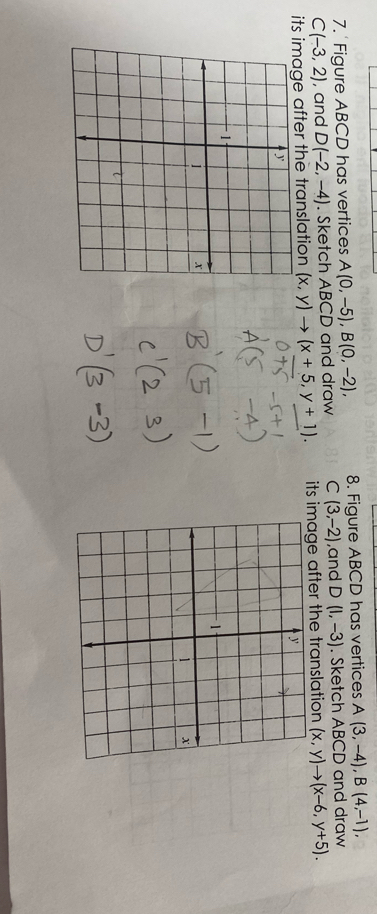 Figure ABCD has vertices A(0,-5), B(0,-2), 8. Figure ABCD has vertices A(3,-4), B(4,-1),
C(-3,2) , and D(-2,-4). Sketch ABCD and draw C (3,-2) ,and D(1,-3). Sketch ABCD and draw 
its image after the translation (x,y)to (x+5,y+1). its image after the translation (x,y)to (x-6,y+5).