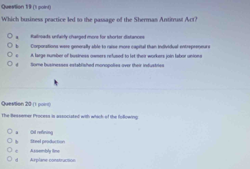 Which business practice led to the passage of the Sherman Antitrust Act?
a Railroads unfairly charged more for shorter distances
b Corporations were generally able to raise more capital than individual entrepreneurs
c A large number of business owners refused to let their workers join labor unions
d Some businesses established monopolies over their industries
Question 20 (1 point)
The Bessemer Process is associated with which of the following:
a Oil refining
b Steel production
c Assembly line
d Airplane construction