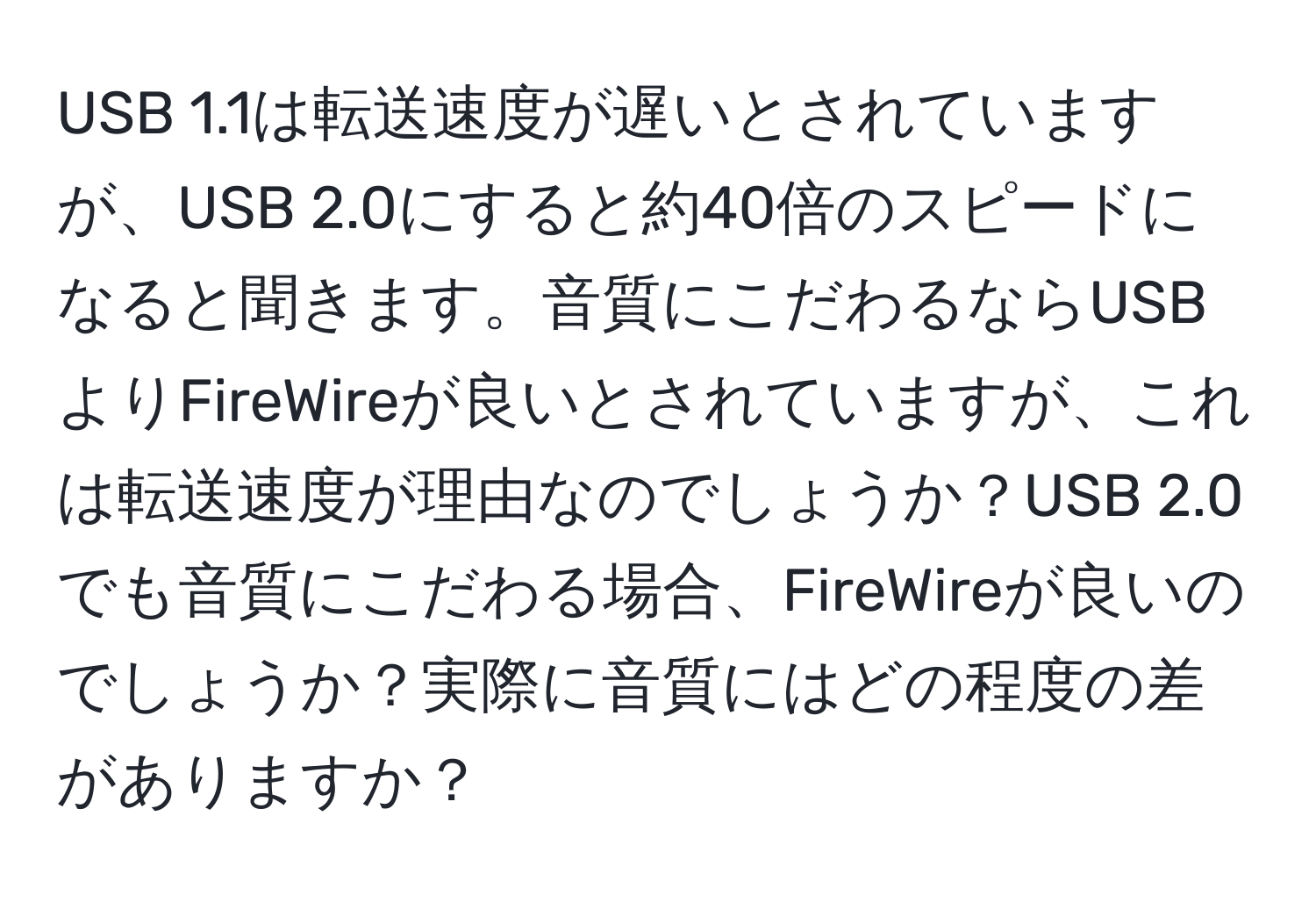 USB 1.1は転送速度が遅いとされていますが、USB 2.0にすると約40倍のスピードになると聞きます。音質にこだわるならUSBよりFireWireが良いとされていますが、これは転送速度が理由なのでしょうか？USB 2.0でも音質にこだわる場合、FireWireが良いのでしょうか？実際に音質にはどの程度の差がありますか？