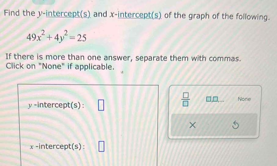 Find the y-intercept(s) and x-intercept(s) of the graph of the following.
49x^2+4y^2=25
If there is more than one answer, separate them with commas. 
Click on "None" if applicable.
y -intercept(s):
 □ /□   □ None 
×
x -intercept(s):