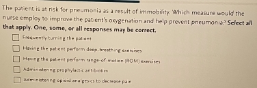 The patient is at risk for pneumonia as a result of immobility. Which measure would the
nurse employ to improve the patient's oxygenation and help prevent pneumonia? Select all
that apply. One, some, or all responses may be correct.
Frequently turning the patient
Having the patient perform deep-breathing exercises
Having the patient perform range of motion (ROM) exercises
Administering prophylactic ant botics
Adm nistering opioid analgesics to decrease pain