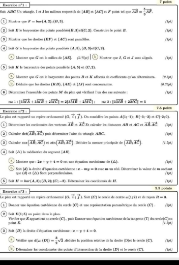 Exercics n^21
Soit ABC Un triangle. I et I les milieux respectifs de [AB] et [AC]∈ F ' poist tell que . vector AB= 5/3 vector AF.
1  Montrer que F=bar(A,2);(B,3). (1pt)
2 ) Soit E le barycentre des points pondérés (B,3) t(C,2) Construire le point E. (1pt)
)  Mostrer que les draîtes (EF)⊂ (AC) sont parallèles (1pt)
4 ) Soit G le baryventre des points pondérés (A,5),(B,3) t(C,2).
a Montrer que G est le milieu de [AE].(9.75pt) b  Montrer que I, G et J sont alignés. (1pt)
5  )  Soit '' le barycentre des points pondérés (A,5) e (C,2),
Montrer que G est le barycentre des points B et K affectés de coefficients qu'un déterminens (0.5pt)
b   Déduire que les droites (KB),(AE)ol(IJ) sont concourantes. (0.75pt)
6 ) Déterminer l'ensemble des points A du plan qui vérifant l'un des cas suivants : (1pt)
cos 1:|5vector MA+3vector MB+2vector MC|=2|3vector MB+2vector MC|; cos 2:|3vector MB+2vector MC|=5
Exercice n^42 : 7.5 point
Le plan est rapporté un repère orthomormé (0,vector i:vector j) 1. On considère les poiats A(3i-1):B(-3,-3) D C(-2,0)
1 ) Déterminer les cordonnées des vecteurs vector AB t calculer les distances AB et AC et vector AB.vector AC. (2pt)
2  Calculor def(vector AB|vector AC) puis déterminer l'aire du triangle ABC. (1pt)
3  Calculer cos (vector AB,vector AC) 6 sin (vector AB,vector AC) 1. Déduire la mesure principale de (vector AB,vector AC). (1.5pt)
4 ) Soit (△) la médiatrice du segment [AB].
n Montrer que : 2x+y+4=0 est  une équation cartésienne de (△) (1pt)
b  Soit (d') la droîte d'équation cartésienne :x-my=0 avec m un réel. Détermiser la valeur de m sachant (1pt)
que (d) et (△) Sont perpendiculaires.
5 ) Soit H=bar(A,3):(B,2);(C_1-3) Déterriner les morénraés de H (1pt)
Exercice n°3 1 5.5 points
Le plan est rapporté un repère orthomormé (0,vector i,vector j). Soit (C) le cercle de centre w(1,2) et de ryon R-3 (2t)
1 ) Doaner une équation cartésienne du cercle (C) et une représentation paramétrique du cercle (C) .
E(1,5) un point dans le plan.
2 ) Soit  Vérifier que E appartient au cercle (C)., puis Donmer une équation cartésiemne de la tangente (T) du cercle(C)au
point  (1.5pt)
3 ) Soit (D) la droite d'équation cartésienne : x-y+4=0.
n | Vérifer que d(omega ;(D))= 3/2 sqrt(2).déduire la position relative de la croite (D)et le cerce (C). (1pt)
Déterminer les coordonmées des points d'intersection de la droîte (D) et le carcle (C). (1pt)