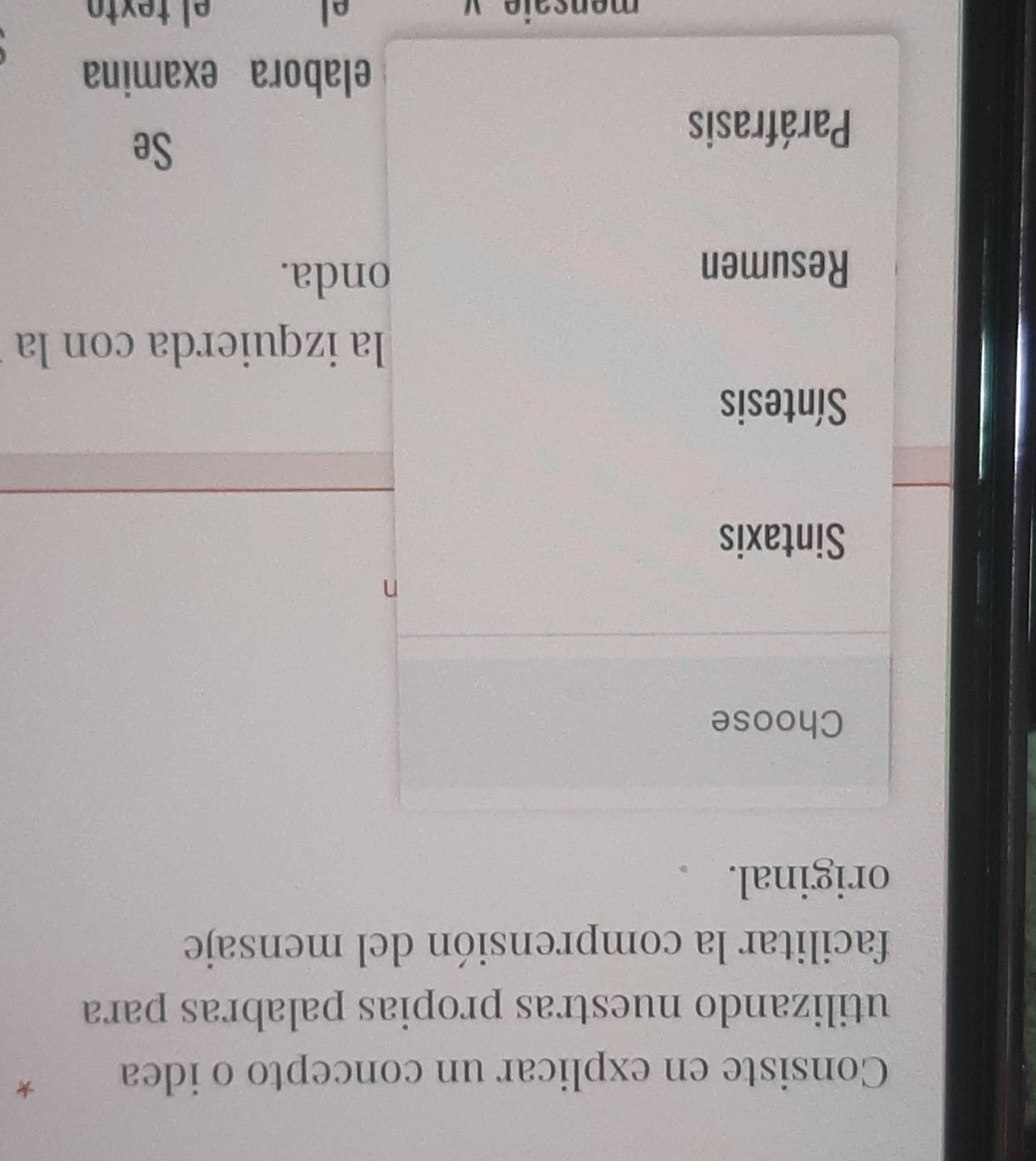 Consiste en explicar un concepto o idea *
utilizando nuestras propias palabras para
facilitar la comprensión del mensaje
original.
Choose
n
Sintaxis
Síntesis
la izquierda con la
Resumen
onda.
Paráfrasis
Se
elabora examina
el
mançaio * el text