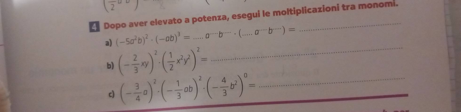 (frac 2a
Dopo aver elevato a potenza, esegui le moltiplicazioni tra monomi. 
_ 
a) (-5a^2b)^2· (-ab)^3=...a^(...)endarray · b^(......)· (...a^(....))= _ 
b) (- 2/3 xy)^2· ( 1/2 x^2y^2)^2=
c) (- 3/4 a)^2· (- 1/3 ab)^2· (- 4/3 b^2)^0= _