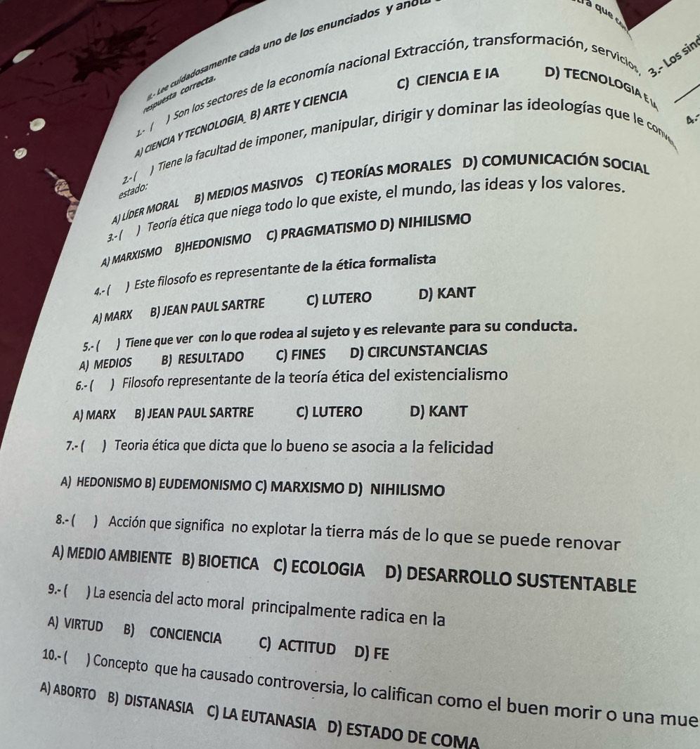 uídadosamente cada uno de los en u nciados     n 
aquee
J Son los sectores de la economía nacional Extracción, transformación, servicios 3.- Los sin
c ta  co rrecta
C) CIENCIA E IA    T E  N O L O G iA   
A
AJCIENCIA Y TECNOLOGIA B) ARTE Y CIENCIA
2- 1
) Tiene la facultad de imponer, manipular, dirigir y dominar las ideologías que le conve
2-(
B) MEDIOS MASIVOS C) TEORÍAS MORALES D) COMUNICACIÓN SOCIAL
estado:
3-( ) Teoría ética que niega todo lo que existe, el mundo, las ideas y los valores.
A) LÍdER MORAL
A) MARXISMO B)HEDONISMO C) PRAGMATISMO D) NIHILISMO
4.- ( )  Este filosofo es representante de la ética formalista
AJ MARX B) JEAN PAUL SARTRE C) LUTERO D) KANT
5.- ( ) Tiene que ver con lo que rodea al sujeto y es relevante para su conducta.
A)MEDIOS B)RESULTADO C) FINES D) CIRCUNSTANCIAS
6.- ( ) Filosofo representante de la teoría ética del existencialismo
A) MARX B) JEAN PAUL SARTRE C) LUTERO D) KANT
7.- ) Teoria ética que dicta que lo bueno se asocia a la felicidad
A) HEDONISMO B) EUDEMONISMO C) MARXISMO D) NIHILISMO
8.- ( ) Acción que significa no explotar la tierra más de lo que se puede renovar
A) MEDIO AMBIENTE B) BIOETICA C) ECOLOGIA D) DESARROLLO SUSTENTABLE
9.- ( ) La esencia del acto moral principalmente radica en la
A) VIRTUD B) CONCIENCIA C) ACTITUD D) FE
10.- ( ) Concepto que ha causado controversia, lo califican como el buen morir o una mue
A) ABORTO B) DISTANASIA C) LA EUTANASIA D) ESTADO DE COMA