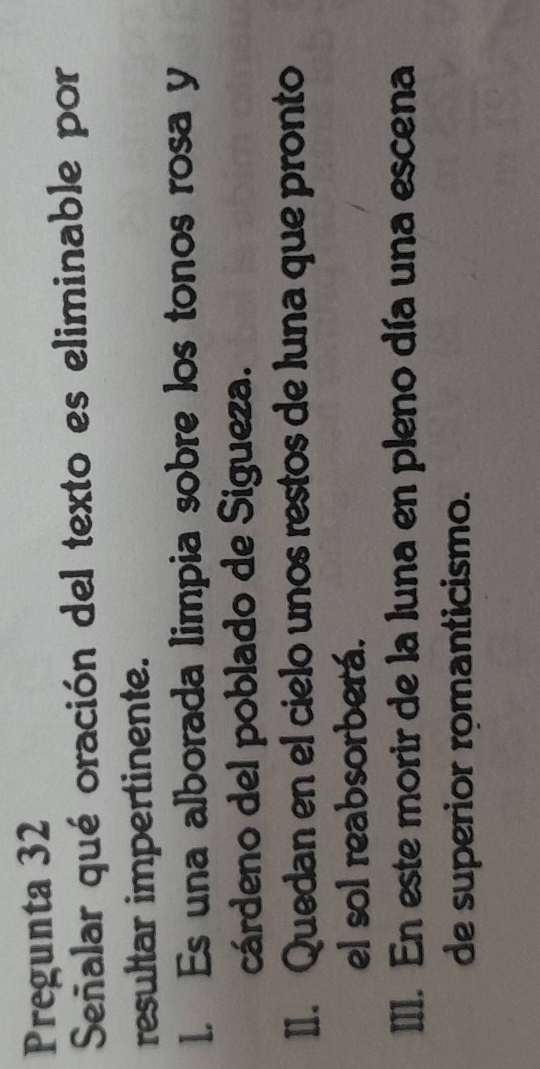 Pregunta 32
Señalar qué oración del texto es eliminable por
resultar impertinente.
1. Es una alborada limpia sobre los tonos rosa y
cárdeno del poblado de Sigueza.
II. Quedan en el cielo unos restos de luna que pronto
el sol reabsorberá.
III. En este morir de la luna en pleno día una escena
de superior romanticismo.