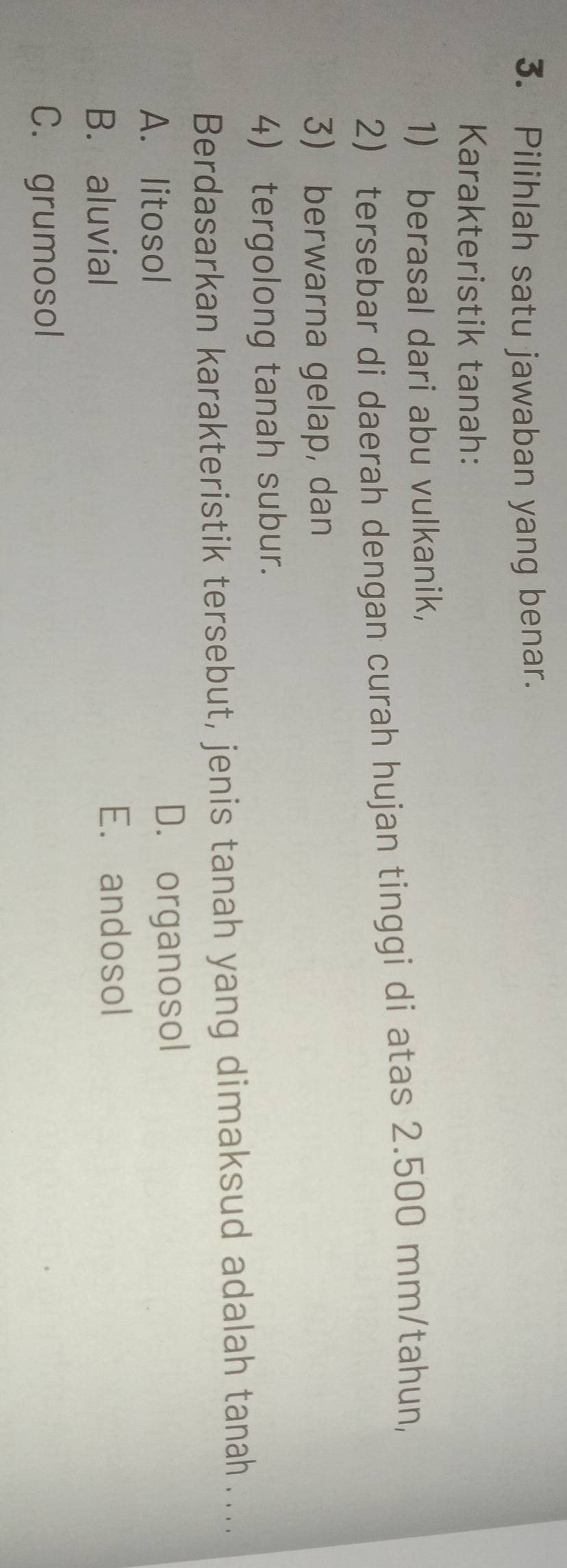 Pilihlah satu jawaban yang benar.
Karakteristik tanah:
1) berasal dari abu vulkanik,
2) tersebar di daerah dengan curah hujan tinggi di atas 2.500 mm/tahun,
3) berwarna gelap, dan
4 tergolong tanah subur.
Berdasarkan karakteristik tersebut, jenis tanah yang dimaksud adalah tanah . ...
A. litosol D. organosol
B. aluvial E. andosol
C. grumosol
