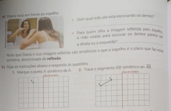 stá em frente ao espelho. 
Com qual mão ela está escovando os dentes? 
_ 
« Para quem olha a imagem refletida pelo espelho 
a mão usada para escovar os dentes parece ser 
a direita ou a esquerda?_ 
Note que Diana e sua imagem refletida são simétricas e que o espelho é o plano que faz essa 
simetria, denominada de reflexão 
b) Siga as instruções abaixo e responda às questões. 
1. Marque o ponto A' simétrico de A. 2. Trace o segmento A'B’ simétrico ao overline AB. 
Élea de simetría 
A 
B