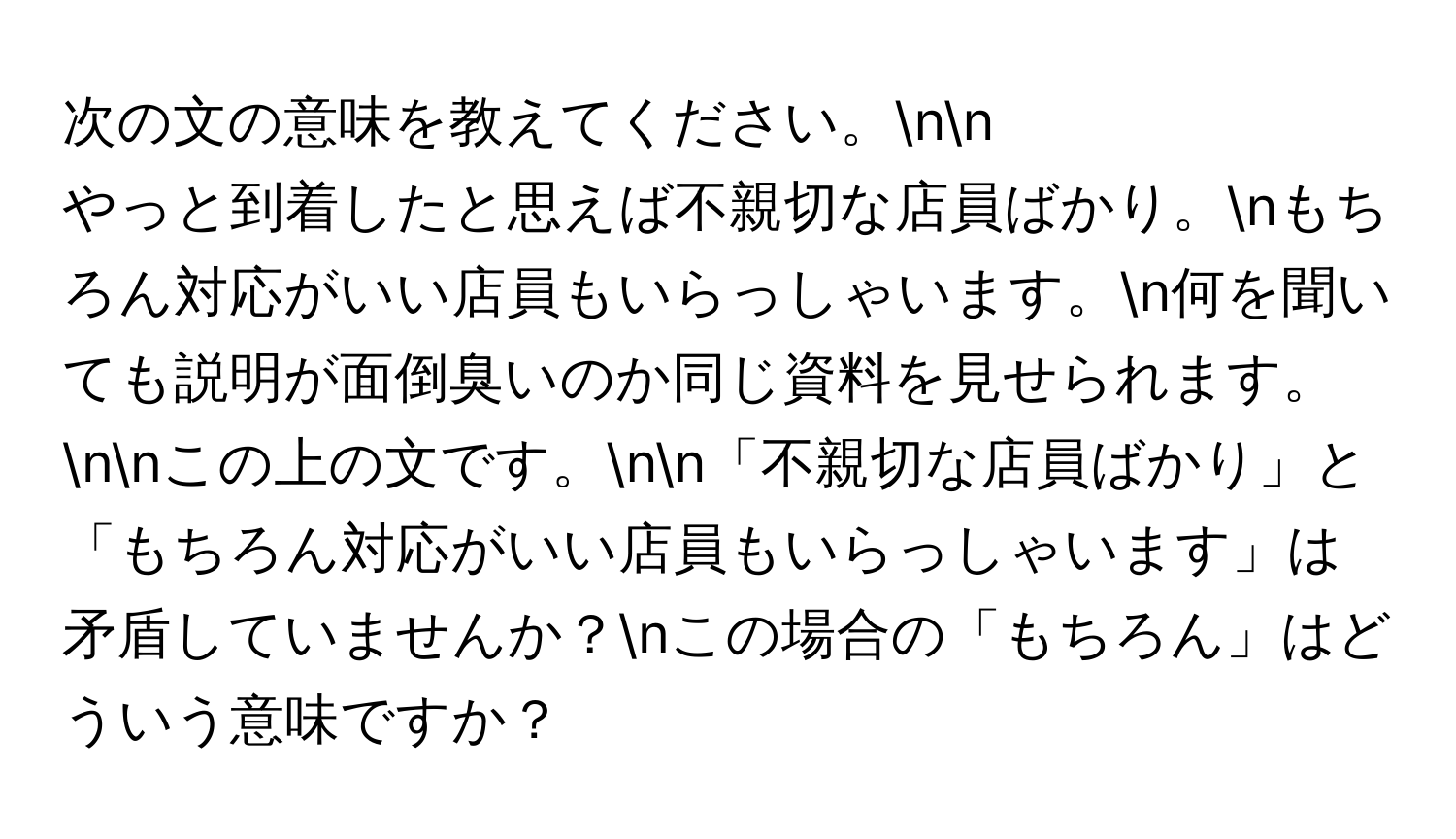 次の文の意味を教えてください。nn
やっと到着したと思えば不親切な店員ばかり。nもちろん対応がいい店員もいらっしゃいます。n何を聞いても説明が面倒臭いのか同じ資料を見せられます。nnこの上の文です。nn「不親切な店員ばかり」と「もちろん対応がいい店員もいらっしゃいます」は矛盾していませんか？nこの場合の「もちろん」はどういう意味ですか？