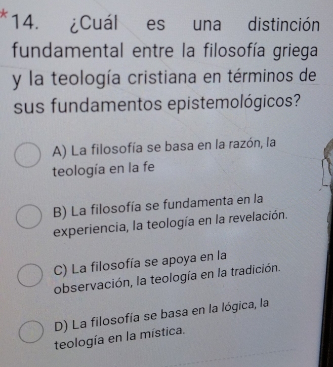 ¿Cuál es una distinción
fundamental entre la filosofía griega
y la teología cristiana en términos de
sus fundamentos epistemológicos?
A) La filosofía se basa en la razón, la
teología en la fe
B) La filosofía se fundamenta en la
experiencia, la teología en la revelación.
C) La filosofía se apoya en la
observación, la teología en la tradición.
D) La filosofía se basa en la lógica, la
teología en la mística.