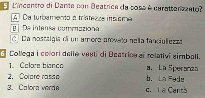 L'incontro di Dante con Beatrice da cosa è caratterizzato?
A Da turbamento e tristezza insieme
B Da intensa commozione
C Da nostalgia di un amore provato nella fanciullezza
6 Collega i colori delle vesti di Beatrice ai relativi simboli.
1. Colore bianco a. La Speranza
2. Colore rosso b. La Fede
3. Colore verde c. La Carità