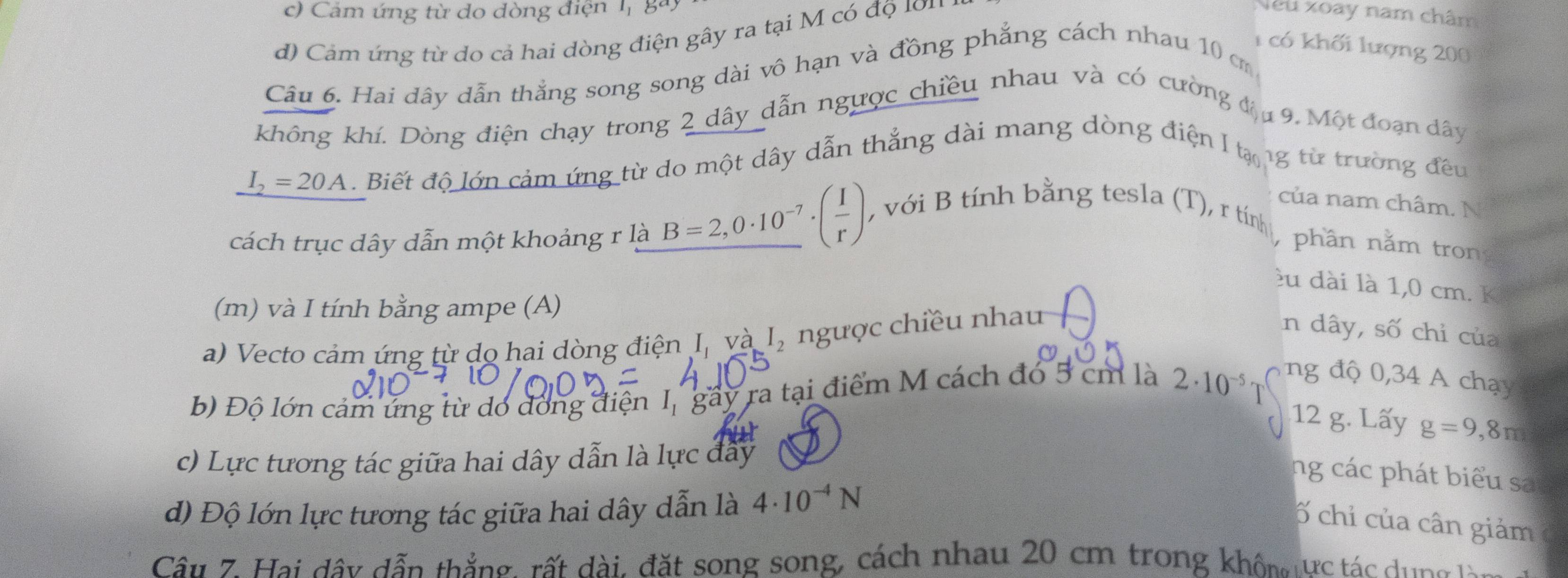 c) Cảm ứng từ do đòng điện , ga
d) Cảm ứng từ do cả hai dòng điện gây ra tại M có độ 101
Neu xoay nam châm
1 có khối lượng 200
Câu 6. Hai dây dẫn thẳng song song dài vô hạn và đồng phẳng cách nhau 10 c
không khí. Dòng điện chạy trong 2 dây dẫn ngược chiều nhau và có cường đị9, Một đoạn dây
I_2=20A. Biết độ lớn cảm ứng từ do một dây dẫn thẳng dài mang dòng điện I tạ ng từ trường đều
của nam châm. N
, với B tính bằng tesla (T), r tính
cách trục dây dẫn một khoảng r là B=2,0· 10^(-7)· ( 1/r ) phần nằm tron
êu dài là 1,0 cm. K
(m) và I tính bằng ampe (A)
a) Vecto cảm ứng từ do hai dòng điện I, và I_2 ngược chiều nhau
In dây, số chỉ của
ng độ 0,34 A chạy
b) Độ lớn cảm ứng từ dó dóng điện I, gầy ra tại điểm M cách đó 5 cm là 2· 10^(-5) T
12 g. Lấy g=9,8m
c) Lực tương tác giữa hai dây dẫn là lực đây
ng các phát biểu sa
d) Độ lớn lực tương tác giữa hai dây dẫn là 4· 10^(-4)N
ố chỉ của cân giảm
Câu 7. Hai dây dẫn thắng, rất dài, đặt song song, cách nhau 20 cm trong khôm ực tác dung t