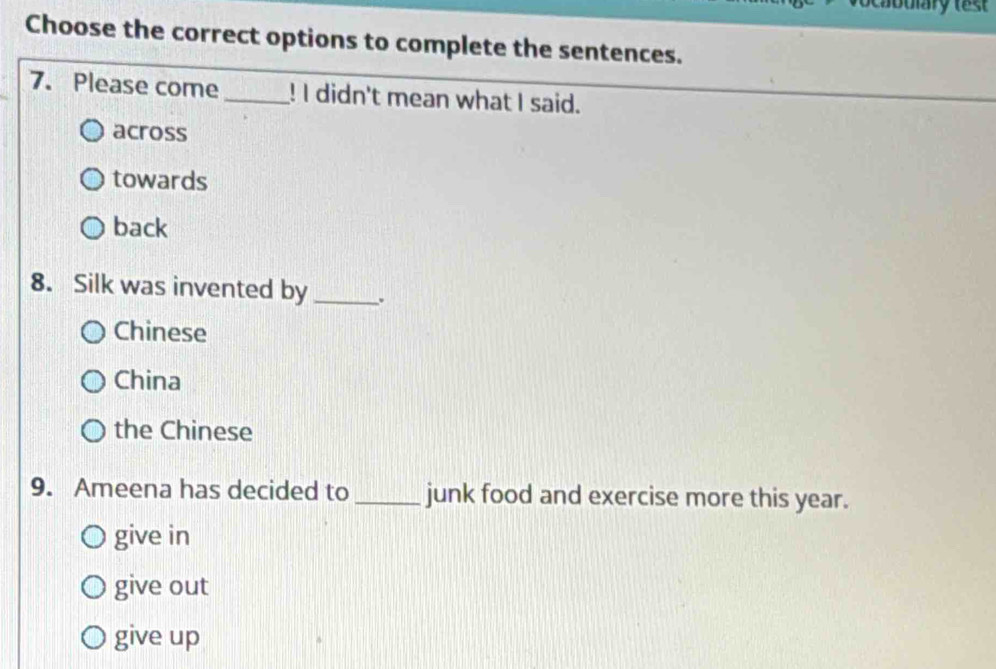 Choose the correct options to complete the sentences.
7. Please come_ ! I didn't mean what I said.
across
towards
back
8. Silk was invented by _.
Chinese
China
the Chinese
9. Ameena has decided to _junk food and exercise more this year.
give in
give out
give up