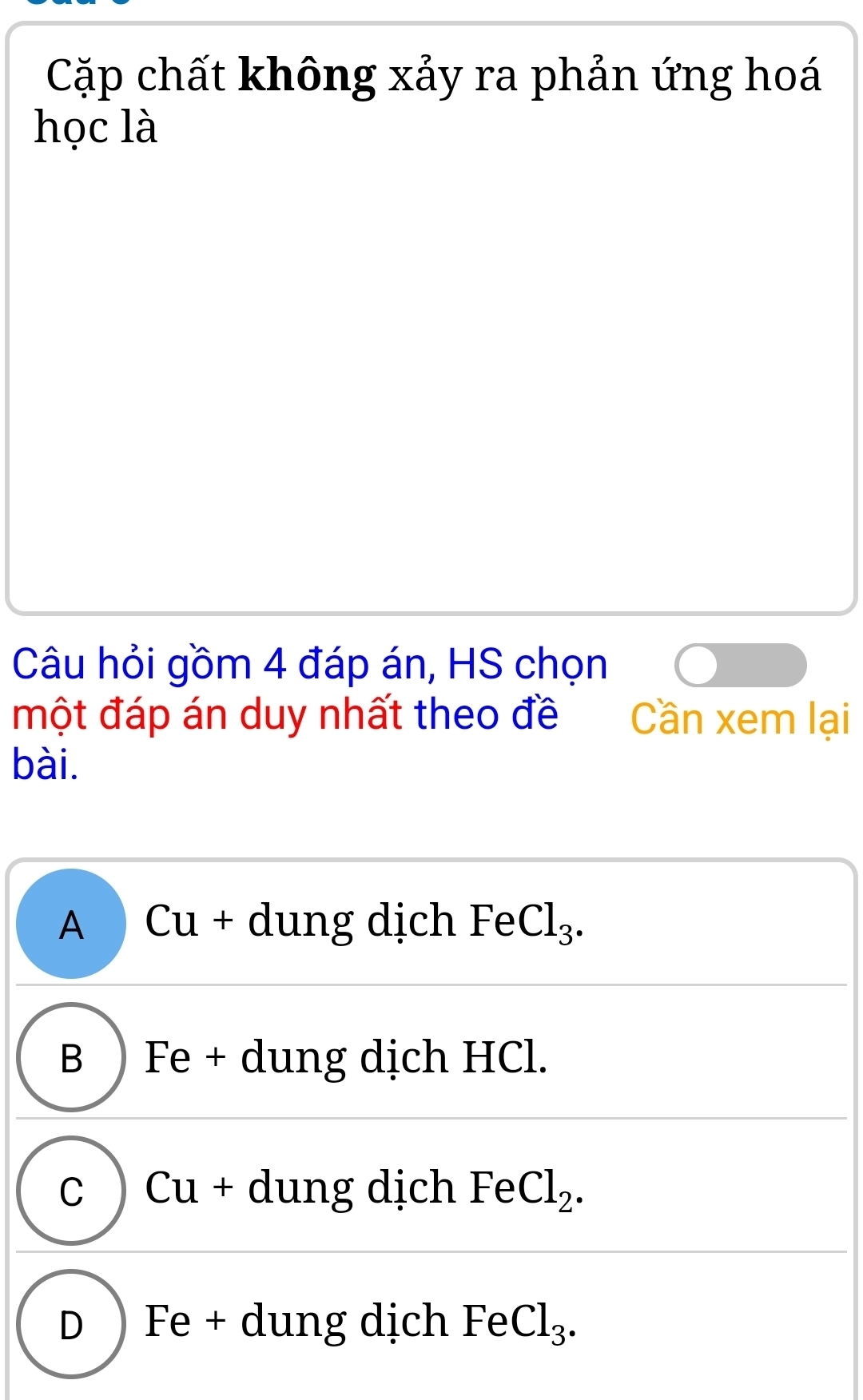 Cặp chất không xảy ra phản ứng hoá
học là
Câu hỏi gồm 4 đáp án, HS chọn
một đáp án duy nhất theo đề Cần xem lại
bài.
A Cu + dung dịch FeCl_3.
B )Fe + dung dịch HCl.
C Cu + dung dịch Fe Cl_2.
D ) Fe + dung dịch FeCl_3.