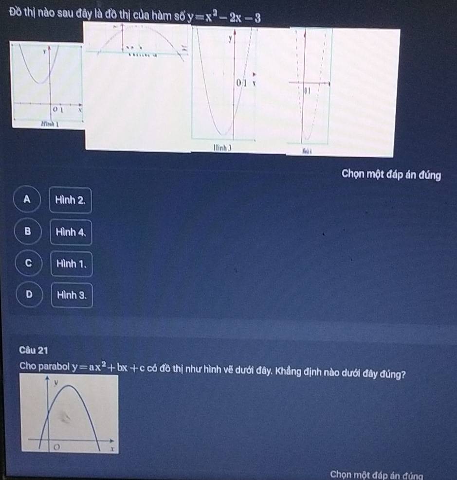 Đồ thị nào sau đây là đồ thị của hàm số y=x^2-2x-3
0 1
Mnh 4
Chọn một đáp án đúng
A Hình 2.
B Hình 4.
C Hình 1.
D Hình 3.
Câu 21
Cho parabol y=ax^2+bx+ - c có đồ thị như hình vẽ dưới đây. Khẳng định nào dưới đây đúng?
Chọn một đáp án đúng