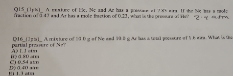 Q15_(1pts)_ A mixture of He, Ne and Ar has a pressure of 7.85 atm. If the Ne has a mole
fraction of 0.47 and Ar has a mole fraction of 0.23, what is the pressure of He?
Q16_(1pts)_ A mixture of 10.0 g of Ne and 10.0 g Ar has a total pressure of 1.6 atm. What is the
partial pressure of Ne?
A) 1.I atm
B) 0.80 atm
C) 0.54 atm
D) 0.40 atm
E) 1.3 atm