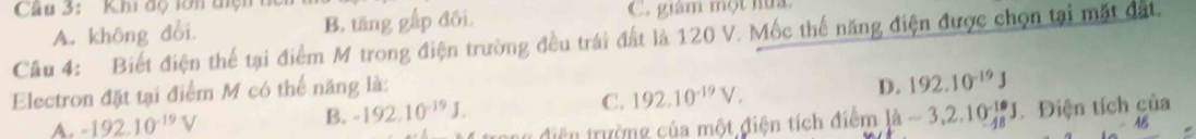 Khi độ lớn tiện
A. không đổi. B. tăng gấp đôi. C. giám một hữa
Câu 4: Biết điện thể tại điểm M trong điện trường đều trái đất là 120 V. Mốc thế năng điện được chọn tại mặt đất.
Electron đặt tại điểm M có thể năng là:
A. -192.10^(-19)V
B. -192.10^(-19)J. C. 192.10^(-19)V. D. 192.10^(-19)J
diện trường của một điện tích đi diem[hat -3,-3,2.10^(-1.0)J Điện tích của