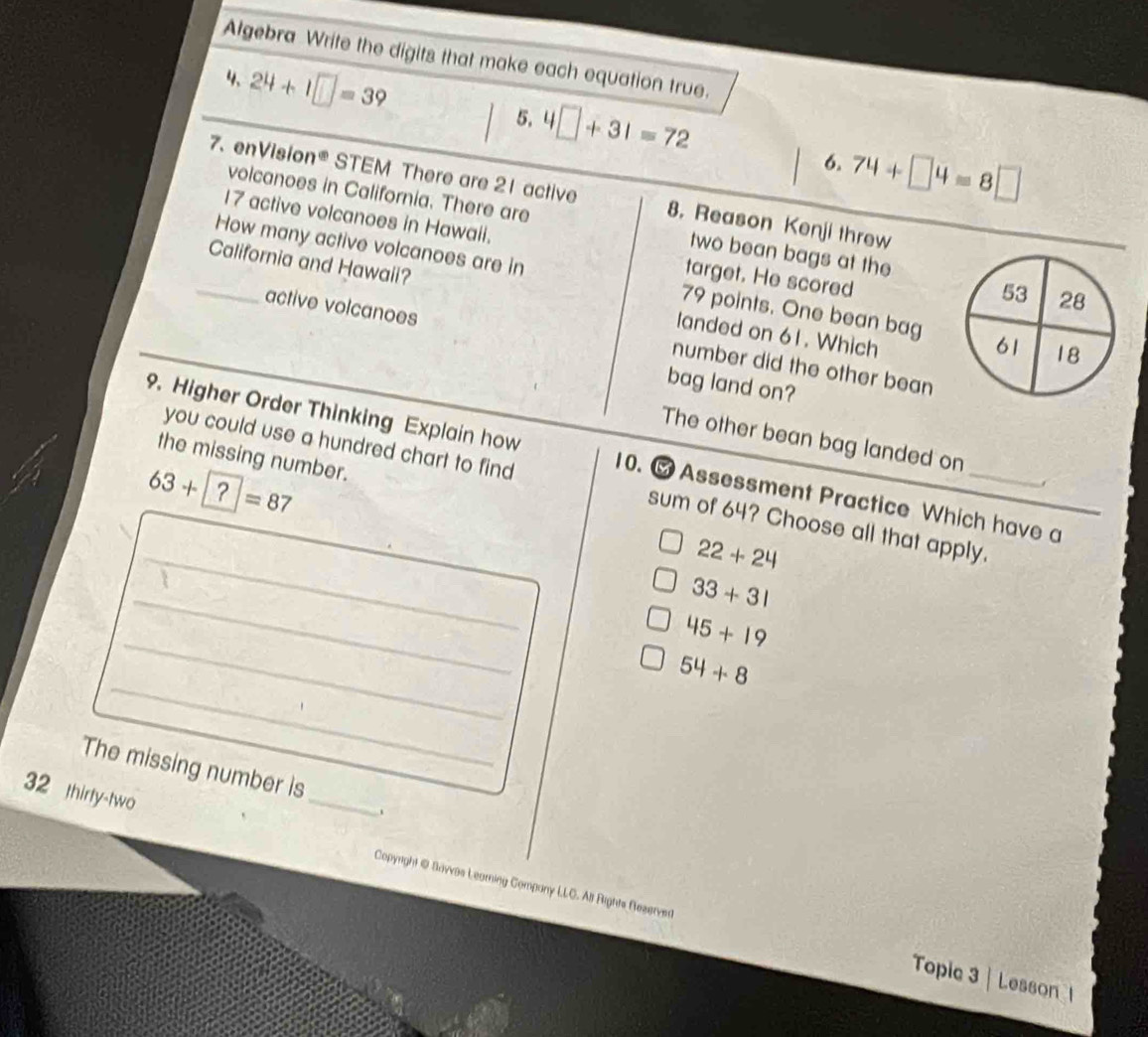 Algebra Write the digits that make each equation true.
4、 24+1□ =39 5. 4□ +31=72 74+□ 4=8□
6.
7. enVision® STEM There are 21 active 8. Reason Kenji threw
volcanoes in California. There are two bean bags at the
17 active volcanoes in Hawaii. target. He scored
How many active volcanoes are in 79 points. One bean bag
_California and Hawaii? landed on 61. Which
active volcanoes
number did the other bean
bag land on?
The other bean bag landed on
9. Higher Order Thinking Explain how 10. Assessment Practice Which have a
the missing number.
63+?=87
_
you could use a hundred chart to find sum of 64? Choose all that apply.
22+24
_
33+31
_
45+19
_
54+8
The missing number is
.
32 thirty-two _Copyright @ Bavvas Learning Company LLC. All Rights Rezerved
Topic 3| Lesson 1