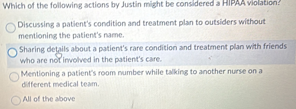 Which of the following actions by Justin might be considered a HIPAA violation?
Discussing a patient's condition and treatment plan to outsiders without
mentioning the patient's name.
Sharing details about a patient's rare condition and treatment plan with friends
who are not involved in the patient's care.
Mentioning a patient's room number while talking to another nurse on a
different medical team.
All of the above