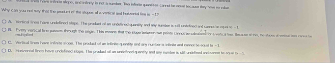 tea lines have infinite slope, and infinity is not a number. Two infinite quantities cannot be equal because they have no value
Why can you not say that the product of the slopes of a vertical and horizontal line is - 1?
A. Vertical lines have undefined slope. The product of an undellined quantity and any number is still undefined and cannot be equal to —1
B. Every vertical line passes through the origin. This means that the slope between two points cannot be calculated for a vertical line. Because of this, the slopes of vertical lines cannet be
multiplied.
C. Vertical lines have infinite slope. The product of an infinite quantity and any number is infinite and cannot be equal to -1
D. Horizontal lines have undefined slope. The product of an undefined quantity and any number is still undefined and cannet be equal to -1.