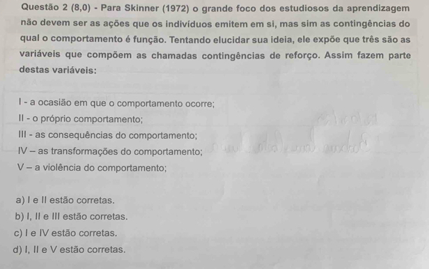 Questão 2(8,0) - Para Skinner (1972) o grande foco dos estudiosos da aprendizagem
não devem ser as ações que os indivíduos emitem em si, mas sim as contingências do
qual o comportamento é função. Tentando elucidar sua ideia, ele expõe que três são as
variáveis que compõem as chamadas contingências de reforço. Assim fazem parte
destas variáveis:
I - a ocasião em que o comportamento ocorre;
II - o próprio comportamento;
III - as consequências do comportamento;
IV - as transformações do comportamento;
V - a violência do comportamento;
a) I e I estão corretas.
b) I, I e III estão corretas.
c) I e IV estão corretas.
d) I, II e V estão corretas.