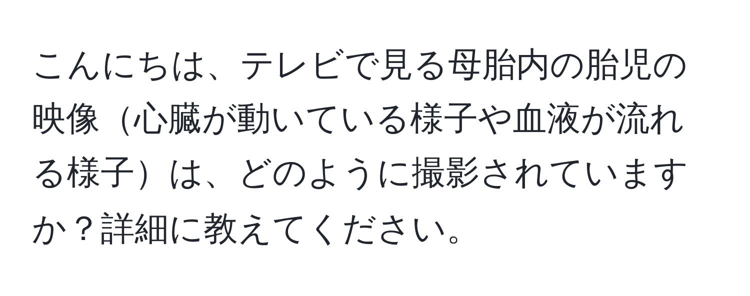 こんにちは、テレビで見る母胎内の胎児の映像心臓が動いている様子や血液が流れる様子は、どのように撮影されていますか？詳細に教えてください。