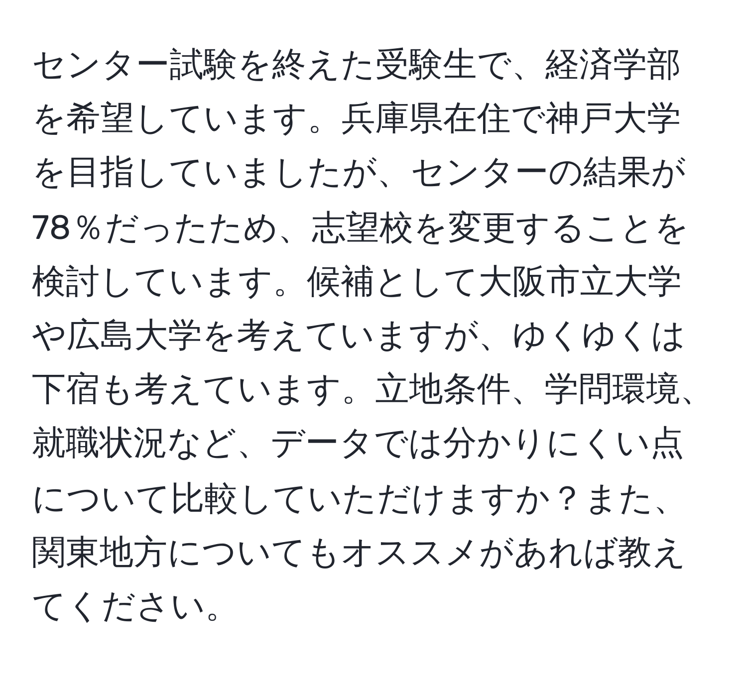 センター試験を終えた受験生で、経済学部を希望しています。兵庫県在住で神戸大学を目指していましたが、センターの結果が78％だったため、志望校を変更することを検討しています。候補として大阪市立大学や広島大学を考えていますが、ゆくゆくは下宿も考えています。立地条件、学問環境、就職状況など、データでは分かりにくい点について比較していただけますか？また、関東地方についてもオススメがあれば教えてください。