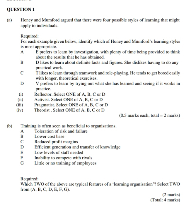 Honey and Mumford argued that there were four possible styles of learning that might
apply to individuals.
Required:
For each example given below, identify which of Honey and Mumford’s learning styles
is most appropriate.
A E prefers to learn by investigation, with plenty of time being provided to think
about the results that he has obtained.
B D likes to learn about definite facts and figures. She dislikes having to do any
practical work.
C T likes to learn through teamwork and role-playing. He tends to get bored easily
with longer, theoretical exercises.
D V prefers to learn by trying out what she has learned and seeing if it works in
practice.
(i) Reflector. Select ONE of A, B, C or D
(ii) Activist. Select ONE of A, B, C or D
(iii) Pragmatist. Select ONE of A, B, C or D
(iv) Theorist . Select ONE of A, B, C or D
(0.5 marks each, total =2 marks)
(b) Training is often seen as beneficial to organisations.
A Toleration of risk and failure
B Lower cost base
C Reduced profit margins
D Efficient generation and transfer of knowledge
E Low levels of staff needed
F Inability to compete with rivals
G Little or no training of employees
Required:
Which TWO of the above are typical features of a ‘learning organisation’? Select TWO
from (A, B, C, D, E, F, G).
(2 marks)
(Total: 4 marks)