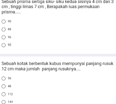 Sebuah prisma seitiga siku- siku kedua sisinya 4 cm dan 3
cm , tinggi limas 7 cm , Berapakah luas permukaan
prisma.....
90
88
96
95
Sebuah kotak berbentuk kubus mempunyai panjang rusuk
12 cm maka jumlah panjang rusuknya....
96
4B
112
144