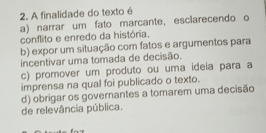 A finalidade do texto é
a) narrar um fato marcante, esclarecendo o
conflito e enredo da história.
b) expor um situação com fatos e argumentos para
incentivar uma tomada de decisão.
c) promover um produto ou uma ideia para a
imprensa na qual foi publicado o texto.
d) obrigar os governantes a tomarem uma decisão
de relevância pública.