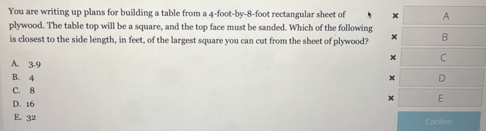 You are writing up plans for building a table from a 4-foot -by -8-foot rectangular sheet of x A
plywood. The table top will be a square, and the top face must be sanded. Which of the following
is closest to the side length, in feet, of the largest square you can cut from the sheet of plywood? x B
x C
A. 3.9
B. 4 x D
C. 8
x E
D. 16
E. 32 Confirm