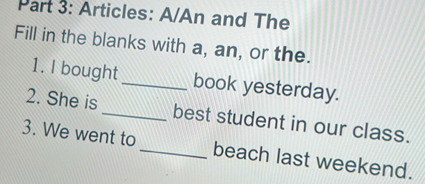 Articles: A/An and The 
Fill in the blanks with a, an, or the. 
1. I bought _book yesterday. 
2. She is _best student in our class. 
3. We went to _beach last weekend.