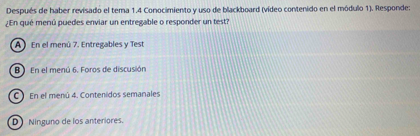 Después de haber revisado el tema 1.4 Conocimiento y uso de blackboard (vídeo contenido en el módulo 1). Responde:
¿En qué menú puedes enviar un entregable o responder un test?
A) En el menú 7. Entregables y Test
B ) En el menú 6. Foros de discusión
C En el menú 4. Contenidos semanales
D Ninguno de los anteriores.