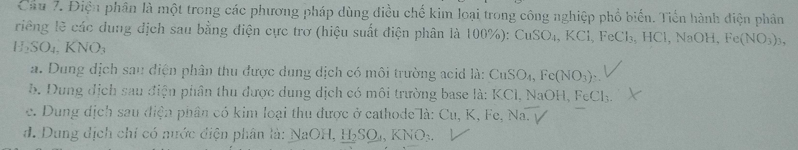 Điện phân là một trong các phương pháp dùng điều chế kim loại trong công nghiệp phổ biến. Tiến hành điện phân
riếng lẽ các dung dịch sau bằng điện cực trơ (hiệu suất điện phân là 100%): CuSO_4, KCl, F _eCl_3, HCl, NaOH, Fe(NO_3)_3,
H_2SO_4. KNO
a. Dung dịch sau điện phân thu được dung dịch có môi trường acid là: CuSO_4, Fe(NO_3)_2.
b. Dung dịch sau điện phân thu được dung dịch có môi trường base là: KCl, NaOH, Fo FeCl_3
c. Dung dịch sau điện phân có kim loại thu được ở cathode là: Cu, K, Fe, Na.V
d. Dung địch chí có nước điện phân là: NaOH, H_2SO_4, KNO_3.