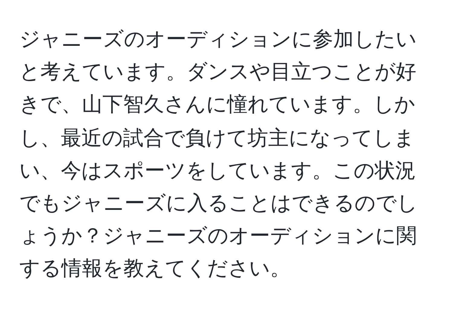 ジャニーズのオーディションに参加したいと考えています。ダンスや目立つことが好きで、山下智久さんに憧れています。しかし、最近の試合で負けて坊主になってしまい、今はスポーツをしています。この状況でもジャニーズに入ることはできるのでしょうか？ジャニーズのオーディションに関する情報を教えてください。