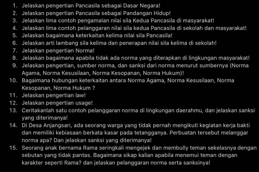 Jelaskan pengertian Pancasila sebagai Dasar Negara! 
2. Jelaskan pengertian Pancasila sebagai Pandangan Hidup! 
3. Jelaskan lima contoh pengamalan nilai sila Kedua Pancasila di masyarakat! 
4. Jelaskan lima contoh pelanggaran nilai sila kedua Pancasila di sekolah dan masyarakat! 
5. Jelaskan bagaimana keterkaitan kelima nilai sila Pancasila! 
6. Jelaskan arti lambang sila kelima dan penerapan nilai sila kelima di sekolah! 
7. Jelaskan pengertian Norma! 
8. Jelaskan bagaimana apabila tidak ada norma yang diterapkan di lingkungan masyarakat! 
9. Jelaskan pengertian, sumber norma, dan sanksi dari norma menurut sumbernya (Norma 
Agama, Norma Kesusilaan, Norma Kesopanan, Norma Hukum)! 
10. Bagaimana hubungan keterkaitan antara Norma Agama, Norma Kesusilaan, Norma 
Kesopanan, Norma Hukum ? 
11. Jelaskan pengertian law! 
12. Jelaskan pengertian usage! 
13. Ceritakanlah satu contoh pelanggaran norma di lingkungan daerahmu, dan jelaskan sanksi 
yang diterimanya! 
14. Di Desa Anjangsari, ada seorang warga yang tidak pernah mengikuti kegiatan kerja bakti 
dan memiliki kebiasaan berkata kasar pada tetangganya. Perbuatan tersebut melanggar 
norma apa? Dan jelaskan sanksi yang diterimanya! 
15. Seorang anak bernama Rama seringkali mengejek dan membully teman sekelasnya dengan 
sebutan yang tidak pantas. Bagaimana sikap kalian apabila menemui teman dengan 
karakter seperti Rama? dan jelaskan pelanggaran norma serta sanksinya!