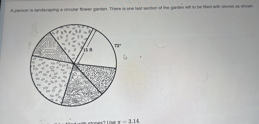 A person is landscaping a circular flower garden. There is one last section of the garden left to be filled with stones as shown.
π =3.14.