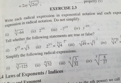 property (v)
=2xysqrt[3](2xy^2), EXERCISE 2.3 
Write each radical expression in exponential notation and each expor 
expression in radical notation. Do not simplify. 
(i) sqrt[3](-64) (ii) 2^(3/5) (iii) -7^(1/3) (iv) y^(-2/3)
Tell whether the following statements are true or false? 
(i) 5^(1/5)=sqrt(5) (ii) 2^(2/3)=sqrt[34^((circ) (iii) sqrt 49)=sqrt 7 (iv) sqrt 3](x^(27))=
Simplify the following radical expressions. 
(i) sqrt[3](-125) (ii) sqrt[4](32) (iii) sqrt[5](frac 3)32 (iv) sqrt[3](-frac 8)27.4 Laws of Exponents / Indices 
and Exponent