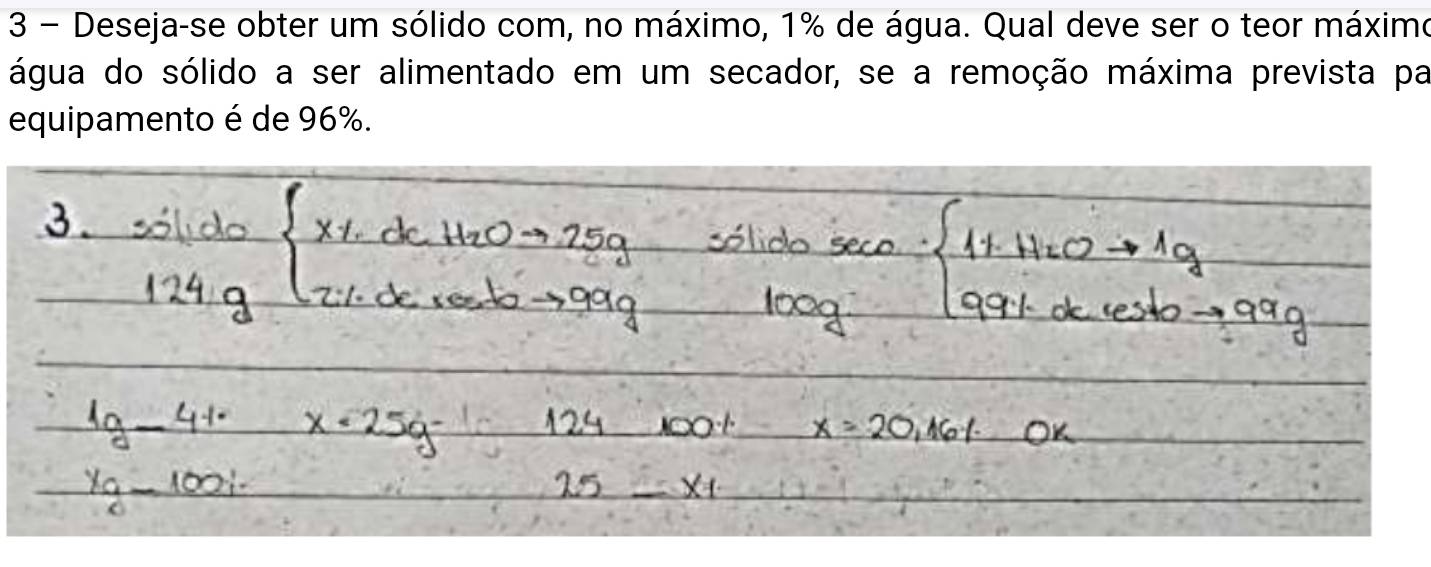 Deseja-se obter um sólido com, no máximo, 1% de água. Qual deve ser o teor máximo 
água do sólido a ser alimentado em um secador, se a remoção máxima prevista par 
equipamento é de 96%.