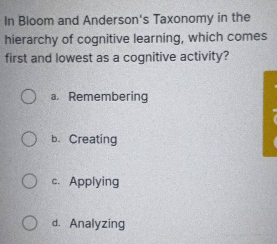 In Bloom and Anderson's Taxonomy in the
hierarchy of cognitive learning, which comes
first and lowest as a cognitive activity?
a. Remembering
b. Creating
c. Applying
d. Analyzing