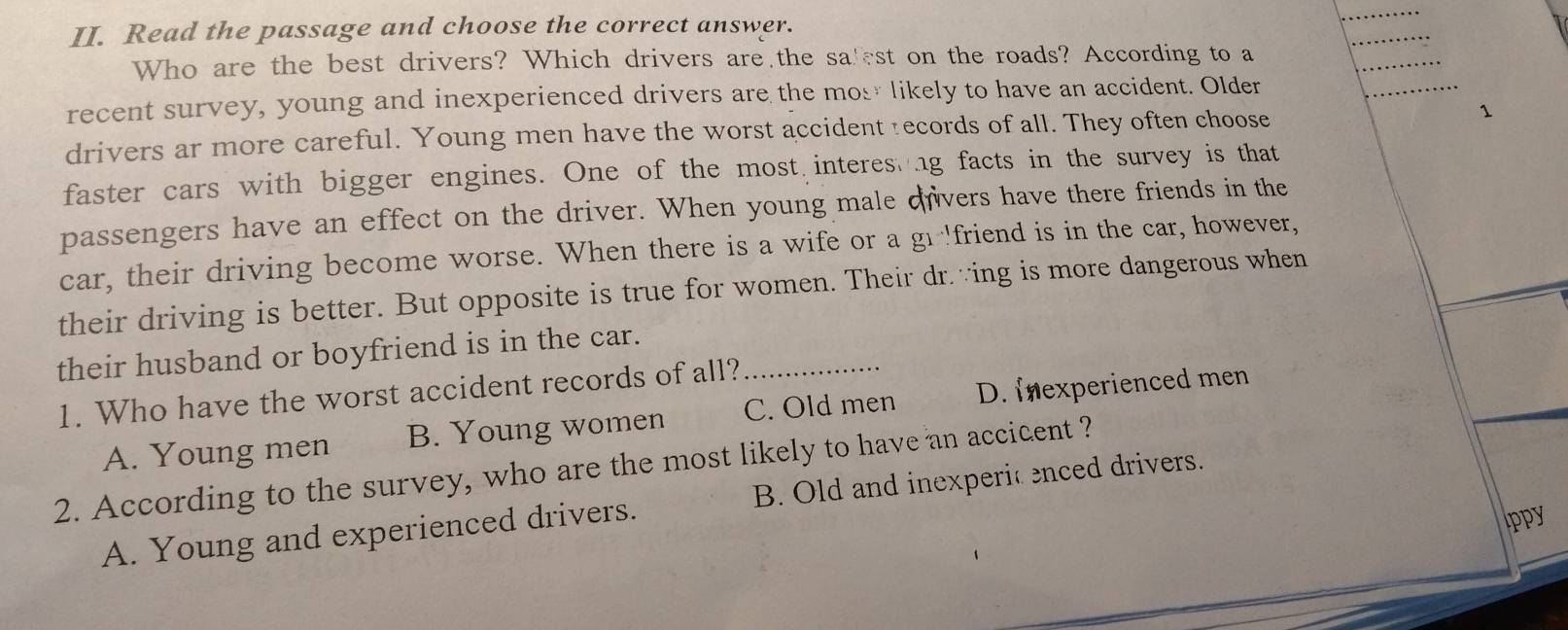 Read the passage and choose the correct answer.
Who are the best drivers? Which drivers are the safest on the roads? According to a
recent survey, young and inexperienced drivers are the mos likely to have an accident. Older
drivers ar more careful. Young men have the worst accident :ecords of all. They often choose 1
faster cars with bigger engines. One of the most interes ng facts in the survey is that
passengers have an effect on the driver. When young male dvers have there friends in the
car, their driving become worse. When there is a wife or a g 'friend is in the car, however,
their driving is better. But opposite is true for women. Their dr.∵ing is more dangerous when
their husband or boyfriend is in the car._
1. Who have the worst accident records of all?
A. Young men B. Young women C. Old men D. Iexperienced men
2. According to the survey, who are the most likely to have an accicent ?
A. Young and experienced drivers. B. Old and inexperic enced drivers.
Ippy