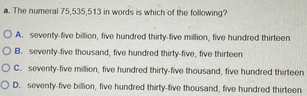 The numeral 75, 535, 513 in words is which of the following?
A. seventy-five billion, five hundred thirty-five million, five hundred thirteen
B. seventy-five thousand, five hundred thirty-five, five thirteen
C. seventy-five million, five hundred thirty-five thousand, five hundred thirteen
D. seventy-five billion, five hundred thirty-five thousand, five hundred thirteen