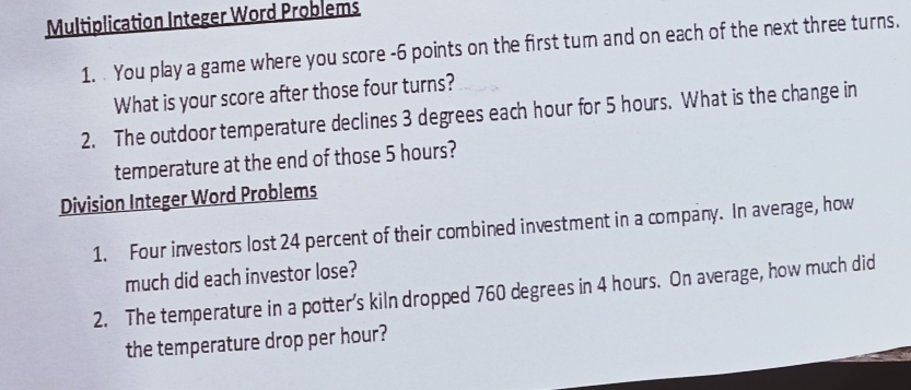 Multiplication Integer Word Problems 
1. You play a game where you score -6 points on the first tum and on each of the next three turns. 
What is your score after those four turns? 
2. The outdoor temperature declines 3 degrees each hour for 5 hours. What is the change in 
temperature at the end of those 5 hours? 
Division Integer Word Problems 
1. Four investors lost 24 percent of their combined investment in a company. In average, how 
much did each investor lose? 
2. The temperature in a potter’s kiln dropped 760 degrees in 4 hours. On average, how much did 
the temperature drop per hour?