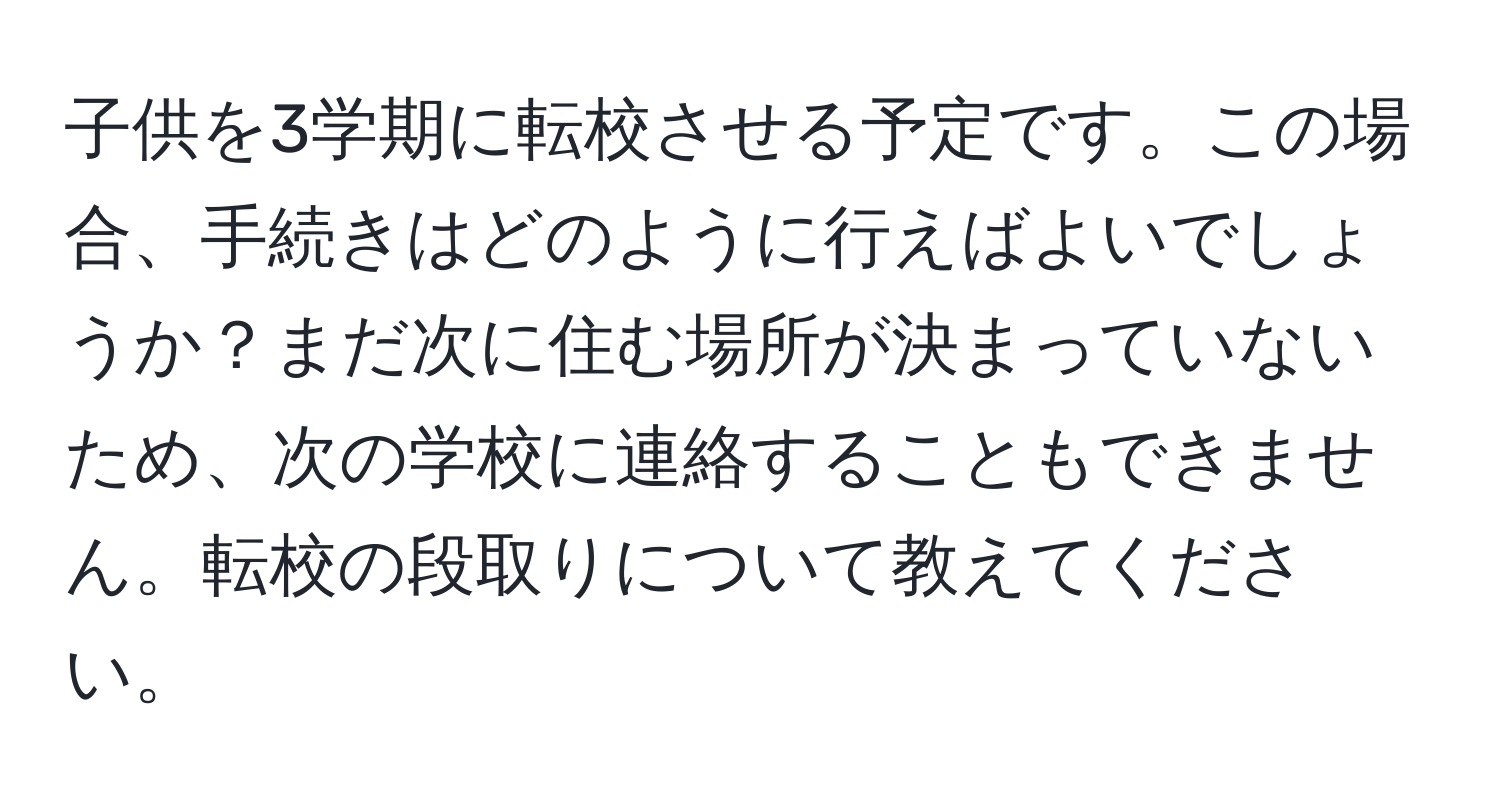 子供を3学期に転校させる予定です。この場合、手続きはどのように行えばよいでしょうか？まだ次に住む場所が決まっていないため、次の学校に連絡することもできません。転校の段取りについて教えてください。