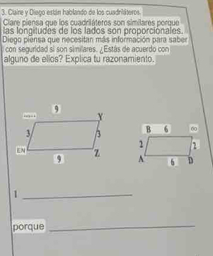 Claire y Diego están hablando de los cuadriláteros 
Clare piensa que los cuadriáteros son similares porque 
las longitudes de los lados son proporcionales 
Diego piensa que necesitan más información para saber 
l con seguridad si son simifares. ¿Estás de acuerdo con 
alguno de ellos? Explica tu razonamiento. 


_1 
porque 
_