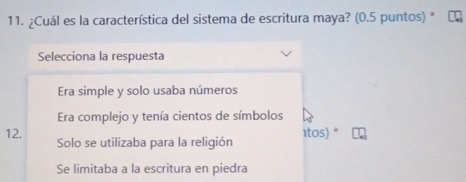 ¿Cuál es la característica del sistema de escritura maya? (0.5 puntos) *
Selecciona la respuesta
Era simple y solo usaba números
Era complejo y tenía cientos de símbolos
1tos) *
12. Solo se utilizaba para la religión
Se limitaba a la escritura en piedra