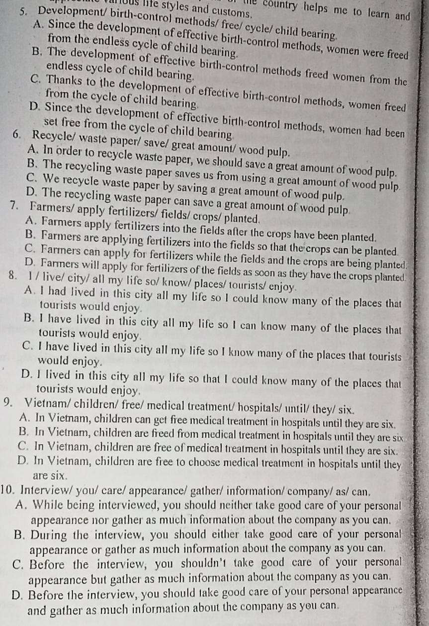 vinous life styles and customs.
the country helps me to learn and 
5. Development/ birth-control methods/ free/ cycle/ child bearing
A. Since the development of effective birth-control methods, women were freed
from the endless cycle of child bearing.
B. The development of effective birth-control methods freed women from the
endless cycle of child bearing.
C. Thanks to the development of effective birth-control methods, women freed
from the cycle of child bearing.
D. Since the development of effective birth-control methods, women had been
set free from the cycle of child bearing.
6. Recycle/ waste paper/ save/ great amount/ wood pulp.
A. In order to recycle waste paper, we should save a great amount of wood pulp.
B. The recycling waste paper saves us from using a great amount of wood pulp
C. We recycle waste paper by saving a great amount of wood pulp.
D. The recycling waste paper can save a great amount of wood pulp.
7. Farmers/ apply fertilizers/ fields/ crops/ planted.
A. Farmers apply fertilizers into the fields after the crops have been planted.
B. Farmers are applying fertilizers into the fields so that the crops can be planted
C. Farmers can apply for fertilizers while the fields and the crops are being planted.
D. Farmers will apply for fertilizers of the fields as soon as they have the crops planted
8. l / live/ city/ all my life so/ know/ places/ tourists/ enjoy
A. I had lived in this city all my life so I could know many of the places that
tourists would enjoy
B. I have lived in this city all my life so I can know many of the places that
tourists would enjoy.
C. I have lived in this city all my life so I know many of the places that tourists
would enjoy.
D. I lived in this city all my life so that I could know many of the places that
tourists would enjoy.
9. Vietnam/ children/ free/ medical treatment/ hospitals/ until/ they/ six.
A. In Vietnam, children can get free medical treatment in hospitals until they are six.
B. In Vietnam, children are freed from medical treatment in hospitals until they are six
C. In Vietnam, children are free of medical treatment in hospitals until they are six.
D. In Vietnam, children are free to choose medical treatment in hospitals until they
are six.
10. Interview/ you/ care/ appearance/ gather/ information/ company/ as/ can.
A. While being interviewed, you should neither take good care of your personal
appearance nor gather as much information about the company as you can.
B. During the interview, you should either take good care of your personal
appearance or gather as much information about the company as you can.
C. Before the interview, you shouldn't take good care of your personal
appearance but gather as much information about the company as you can.
D. Before the interview, you should take good care of your personal appearance
and gather as much information about the company as you can.