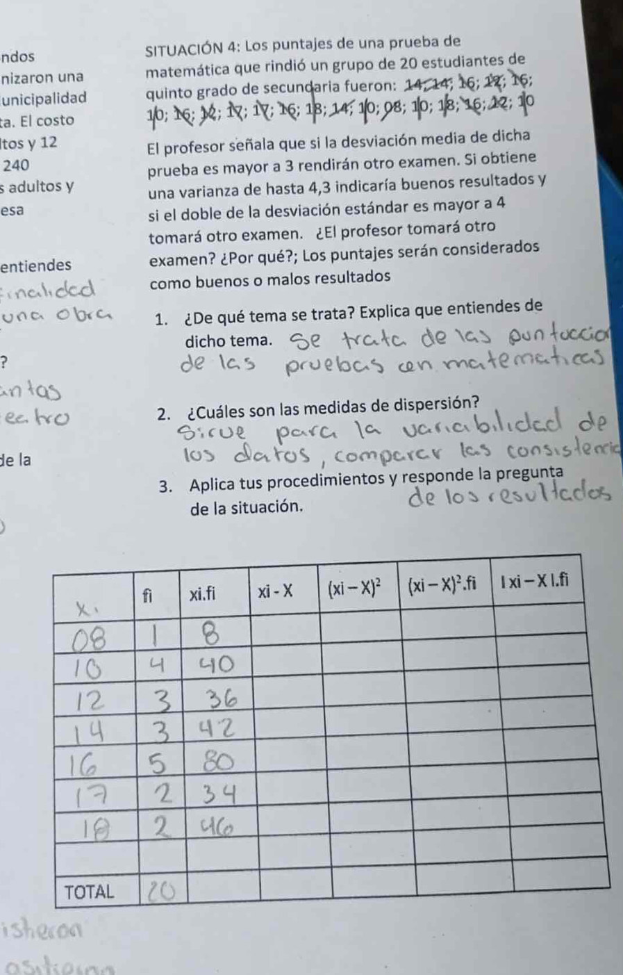 ndos SITUACIÓN 4: Los puntajes de una prueba de
nizaron una matemática que rindió un grupo de 20 estudiantes de
unicipalidad quinto grado de secundaria fueron:
ta. El costo ; 16; 18; : 1: 08:  10:  18:
tos y 12
El profesor señala que si la desviación media de dicha
240
prueba es mayor a 3 rendirán otro examen. Si obtiene
s adultos y
una varianza de hasta 4,3 indicaría buenos resultados y
esa
si el doble de la desviación estándar es mayor a 4
tomará otro examen. ¿El profesor tomará otro
entiendes examen? ¿Por qué?; Los puntajes serán considerados
como buenos o malos resultados
1. ¿De qué tema se trata? Explica que entiendes de
dicho tema.
?
2. ¿Cuáles son las medidas de dispersión?
de la
3. Aplica tus procedimientos y responde la pregunta
de la situación.