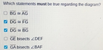 Which statements must be true regarding the diagram?
overline BG≌ overline AG
overline DG≌ overline FG
overline DG≌ overline BG
overline GE bisects ∠ DEF
overline GA bisects ∠ BAF